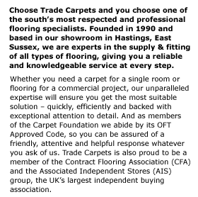 Choose Trade Carpets and you choose one of the south���s most respected and professional flooring specialists. Founded in 1990 and  based in our showroom in Hastings, East Sussex, we are experts in the supply & fitting of all types of flooring, giving you a reliable  and knowledgeable service at every step. Whether you need a carpet for a single room or flooring for a commercial project, our unparalleled expertise will ensure you get the most suitable solution ��� quickly, efficiently and backed with exceptional attention to detail. And as members  of the Carpet Foundation we abide by its OFT Approved Code, so you can be assured of a friendly, attentive and helpful response whatever you ask of us. Trade Carpets is also proud to be a member of the Contract Flooring Association (CFA) and the Associated Independent Stores (AIS) group, the UK���s largest independent buying association.  