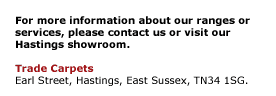 For more information about our ranges or services, please contact us or visit our Hastings showroom.  Trade Carpets Earl Street, Hastings, East Sussex, TN34 1SG.