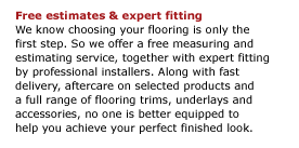 Free estimates & expert fitting We know choosing your flooring is only the  first step. So we offer a free measuring and estimating service, together with expert fitting by professional installers. Along with fast delivery, aftercare on selected products and  a full range of flooring trims, underlays and accessories, no one is better equipped to  help you achieve your perfect finished look.