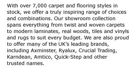 With over 7,000 carpet and flooring styles in stock, we offer a truly inspiring range of choices and combinations. Our showroom collection spans everything from twist and woven carpets to modern laminates, real woods, tiles and vinyls and rugs to suit every budget. We are also proud to offer many of the UK���s leading brands, including Axminster, Ryalux, Crucial Trading, Karndean, Amtico, Quick-Step and other  trusted names. 