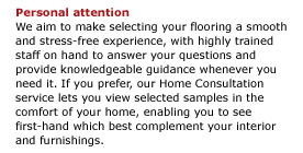 Personal attention  We aim to make selecting your flooring a smooth and stress-free experience, with highly trained staff on hand to answer your questions and provide knowledgeable guidance whenever you need it. If you prefer, our Home Consultation service lets you view selected samples in the comfort of your home, enabling you to see first-hand which best complement your interior and furnishings.